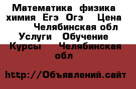 Математика, физика, химия. Егэ. Огэ. › Цена ­ 400 - Челябинская обл. Услуги » Обучение. Курсы   . Челябинская обл.